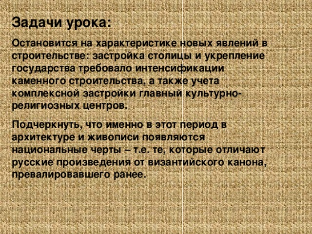 Задачи урока: Остановится на характеристике новых явлений в строительстве: застройка столицы и укрепление государства требовало интенсификации каменного строительства, а также учета комплексной застройки главный культурно-религиозных центров. Подчеркнуть, что именно в этот период в архитектуре и живописи появляются национальные черты – т.е. те, которые отличают русские произведения от византийского канона, превалировавшего ранее.