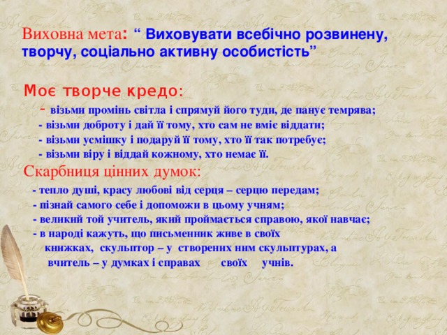 Виховна мета :  “ Виховувати всебічно розвинену, творчу, соціально активну особистість” Моє творче кредо:  - візьми промінь світла і спрямуй його туди, де панує темрява;  - візьми доброту і дай її тому, хто сам не вміє віддати;  - візьми усмішку і подаруй її тому, хто її так потребує;  - візьми віру і віддай кожному, хто немає її. Скарбниця цінних думок:  - тепло душі, красу любові від серця – серцю передам;  - пізнай самого себе і допоможи в цьому учням;  - великий той учитель, який проймається справою, якої навчає;  - в народі кажуть, що письменник живе в своїх  книжках, скульптор – у створених ним скульптурах, а  вчитель – у думках і справах своїх учнів.   