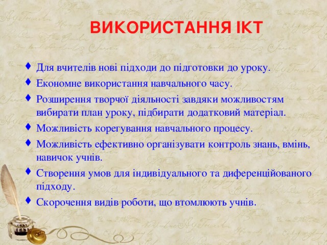 ВИКОРИСТАННЯ ІКТ Для вчителів нові підходи до підготовки до уроку. Економне використання навчального часу. Розширення творчої діяльності завдяки можливостям вибирати план уроку, підбирати додатковий матеріал. Можливість корегування навчального процесу. Можливість ефективно організувати контроль знань, вмінь, навичок учнів. Створення умов для індивідуального та диференційованого підходу. Скорочення видів роботи, що втомлюють учнів .  