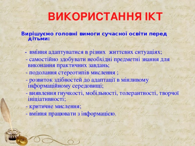 ВИКОРИСТАННЯ ІКТ Вирішуємо головні вимоги сучасної освіти перед дітьми:   - вміння адаптуватися в різних життєвих ситуаціях;  - самостійно здобувати необхідні предметні знання для виконання практичних завдань;  - подолання стереотипів мислення ;  - розвиток здібностей до адаптації в мінливому інформаційному середовищі;  - виявлення гнучкості, мобільності, толерантності, творчої ініціативності;  - критичне мислення;  - вміння працювати з інформацією . 
