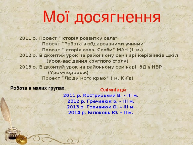 Мої досягнення  2011 р. Проект “Історія розвитку села”  Проект “Робота з обдарованими учнями”  Проект “Історія села Серби” МАН (ІІ м.) 2012 р. Відкоитий урок на районному семінарі керівників шкіл  (Урок-засідання круглого столу) 2013 р. Відкоитий урок на районному семінарі ЗД з НВР  (Урок-подорож)  Проект “Люди мого краю” ( м. Київ)   Олімпіади 2011 р. Кострицький В. – ІІІ м. 2012 р. Гречанюк о. – ІІІ м. 2013 р. Гречанюк О. – ІІІ м. 2014 р. Білоконь Ю. – ІІ м.   Робота в малих групах 