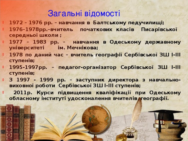 З  Загальні відомості 1972 – 1976 рр. – навчання в Балтському педучилищі; 1976–1978рр.–вчитель початкових класів Писарівської середньої школи ; 1977 – 1983 рр. – навчання в Одеському державному університеті ім. Мечнікова; 1978 по даний час – вчитель географії Сербівської ЗШ І-ІІІ ступенів; 1995-1997рр. – педагог-організатор Сербівської ЗШ І-ІІІ ступенів; З 1997 - 1999 рр. – заступник директора з навчально-виховної роботи Сербівської ЗШ І-ІІІ ступенів;  2011р. Курси підвищення кваліфікації при Одеському обласному інституті удосконалення вчителів географії. 