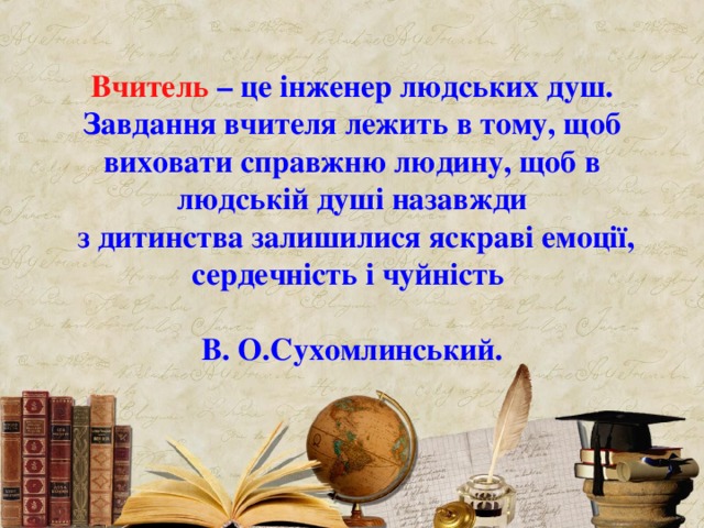 Вчитель – це інженер людських душ.  Завдання вчителя лежить в тому, щоб виховати справжню людину, щоб в людській душі назавжди  з дитинства залишилися яскраві емоції, сердечність і чуйність    В. О.Сухомлинський. 