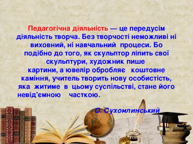   Педагогічна діяльність — це передусім діяльність творча. Без творчості неможливі ні виховний, ні навчальни й процеси. Бо подібно до  того, як скульптор ліпить свої скульптури, художник пише  карт ини, а ювелір обробляє  коштовне каміння,  учитель творить нову  особистість, яка  житиме  в  цьому суспільстві, стане його невід'ємною часткою.  О. Сухомлинський  
