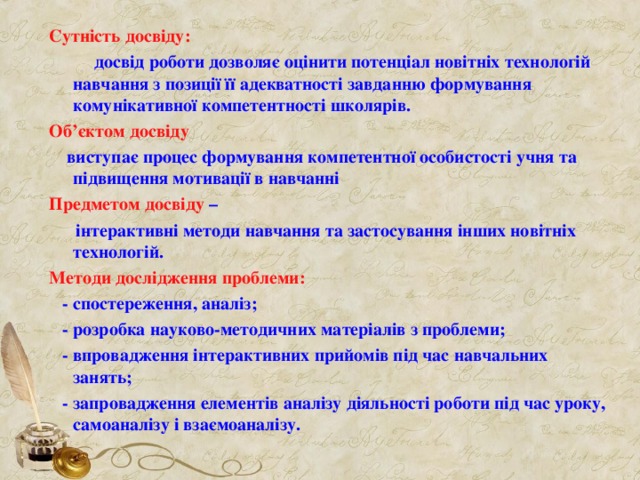Сутність досвіду:  досвід роботи дозволяє оцінити потенціал новітніх технологій навчання з позиції її адекватності завданню формування  комунікативної компетентності школярів. Об ’ єктом досвіду   виступає процес формування компетентної особистості учня та підвищення мотивації в навчанні Предметом досвіду –  інтерактивні методи навчання та застосування інших новітніх технологій. Методи дослідження проблеми:  - спостереження, аналіз;  - розробка науково-методичних матеріалів з проблеми;  - впровадження інтерактивних прийомів під час навчальних занять;  - запровадження елементів аналізу діяльності роботи під час уроку, самоаналізу і взаємоаналізу. 