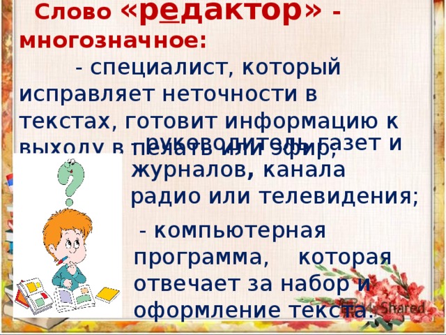  Слово «р е дактор» - многозначное:  - специалист, который исправляет неточности в текстах, готовит информацию к выходу в печать или эфир; - руководитель газет и журналов , канала радио или телевидения;  - компьютерная программа, которая отвечает за набор и оформление текста. 