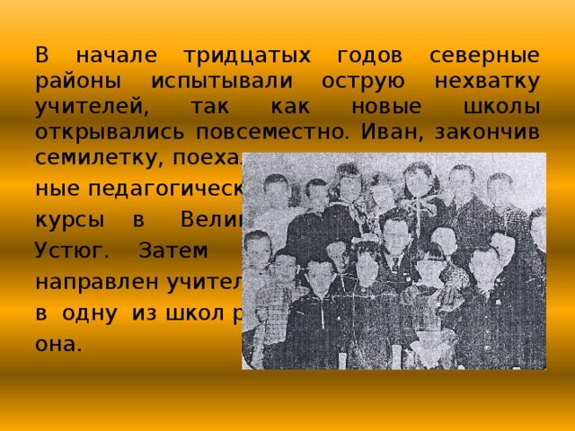 В начале тридцатых годов северные районы испытывали острую нехватку учителей, так как новые школы открывались повсеместно. Иван, закончив семилетку, поехал учиться на краткосроч- ные педагогические курсы в Великий Устюг. Затем был направлен учителем в одну из школ рай- она. 