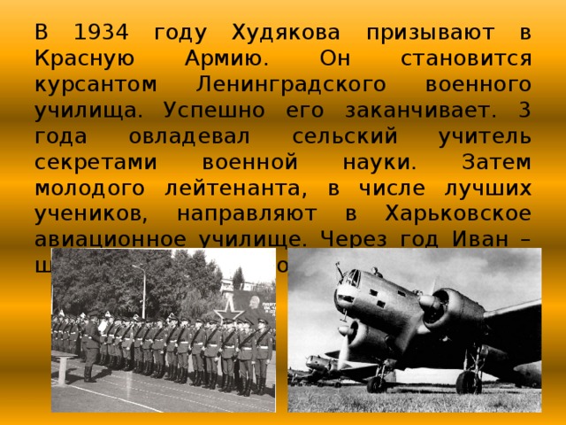 В 1934 году Худякова призывают в Красную Армию. Он становится курсантом Ленинградского военного училища. Успешно его заканчивает. 3 года овладевал сельский учитель секретами военной науки. Затем молодого лейтенанта, в числе лучших учеников, направляют в Харьковское авиационное училище. Через год Иван – штурман скоростного бомбардировщика. 
