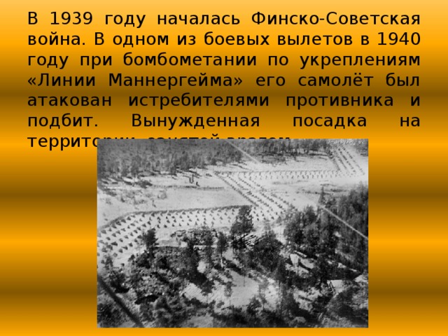 В 1939 году началась Финско-Советская война. В одном из боевых вылетов в 1940 году при бомбометании по укреплениям «Линии Маннергейма» его самолёт был атакован истребителями противника и подбит. Вынужденная посадка на территории, занятой врагом. 