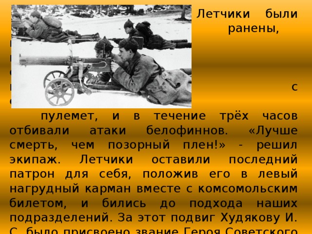       Летчики были        ранены, но         несмотря на        сильнейшие        морозы, они сняли       с самолета         пулемет, и в течение трёх часов отбивали атаки белофиннов. «Лучше смерть, чем позорный плен!» - решил экипаж. Летчики оставили последний патрон для себя, положив его в левый нагрудный карман вместе с комсомольским билетом, и бились до подхода наших подразделений. За этот подвиг Худякову И. С. было присвоено звание Героя Советского Союза. 