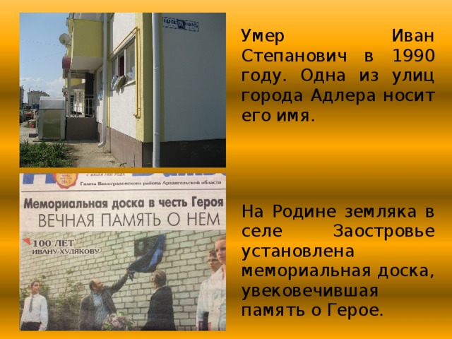Умер Иван Степанович в 1990 году. Одна из улиц города Адлера носит его имя. На Родине земляка в селе Заостровье установлена мемориальная доска, увековечившая память о Герое. 