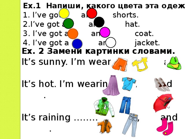 Ex.1 Напиши, какого цвета эта одежда 1 .  I’ve got and shorts. 2.I’ve got a and hat. 3. I’ve got a and coat. 4. I’ve got a and jacket. Ex. 2 Замени картинки словами. It’s sunny. I’m wearing  ,  and  It’s hot. I’m wearing , and .   It’s raining …………  ,  and  . It’s cold. …………… ,  and  . 