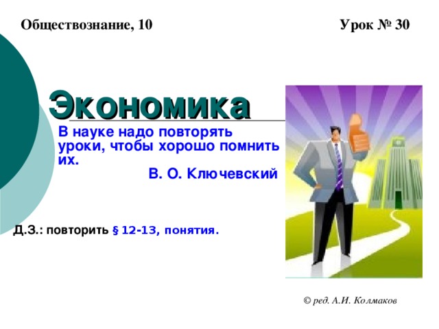 Обществознание, 10 Урок № 30 Экономика   В науке надо повторять уроки, чтобы хорошо помнить их.  В. О. Ключевский Д.З.: повторить § 12-13, понятия. © ред. А.И. Колмаков 