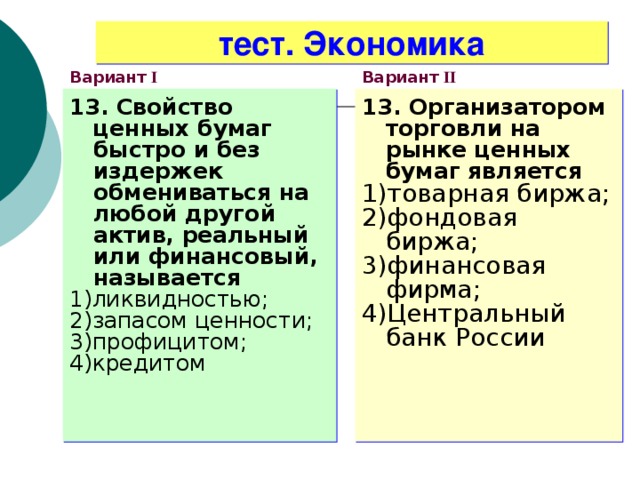 тест. Экономика Вариант I Вариант II 13. Свойство ценных бумаг быстро и без издержек обмениваться на любой другой актив, реальный или финансовый, называется 1)ликвидностью; 2)запасом ценности; 3)профицитом; 4)кредитом 13. Организатором торговли на рынке ценных бумаг является 1)товарная биржа; 2)фондовая биржа; 3)финансовая фирма; 4)Центральный банк России  