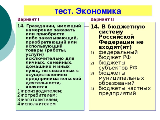 тест. Экономика Вариант I Вариант II 14. Гражданин, имеющий намерение заказать или приобрести  либо заказывающий, приобретающий или использующий  товары (работы, услуги) исключительно для личных, семейных, домашних и иных нужд, не связанных с осуществлением предпринимательской деятельности, является 1)производителем; 2)потребителем; 3)изготовителем; 4)исполнителем 14. В бюджетную систему Российской Федерации не входят(ит) федеральный бюджет РФ бюджеты субъектов РФ бюджеты муниципальных образований бюджеты частных предприятий 