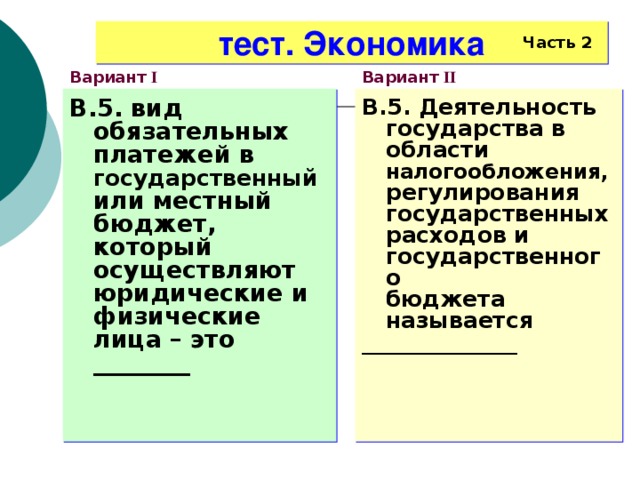 тест. Экономика Часть 2 Вариант I Вариант II В.5. вид обязательных платежей в государственный или местный бюджет, который осуществляют юридические и физические лица – это ________ В.5. Деятельность государства в области налогообложения, регулирования государственных расходов и государственного  бюджета называется ______________   