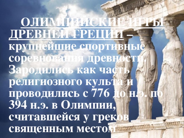   ОЛИМПИЙСКИЕ ИГРЫ ДРЕВНЕЙ ГРЕЦИИ – крупнейшие спортивные соревнования древности. Зародились как часть религиозного культа и проводились с 776 до н.э. по 394 н.э. в Олимпии, считавшейся у греков священным местом  