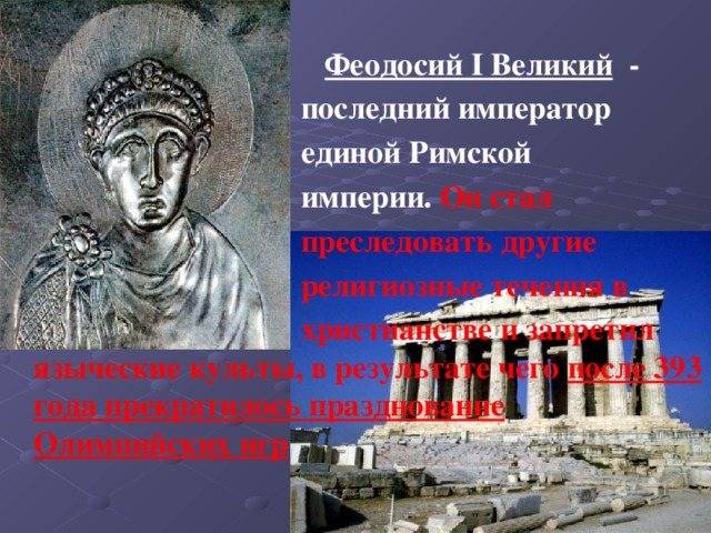  Феодосий I Великий -  последний император  единой Римской  империи. Он стал  преследовать другие  религиозные течения в  христианстве и запретил языческие культы, в результате чего после 393 года прекратилось празднование Олимпийских игр 