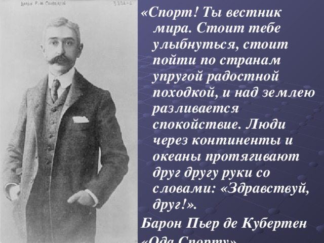 «Спорт! Ты вестник мира. Стоит тебе улыбнуться, стоит пойти по странам упругой радостной походкой, и над землею разливается спокойствие. Люди через континенты и океаны протягивают друг другу руки со словами: «Здравствуй, друг!». Барон Пьер де Кубертен «Ода Спорту» 