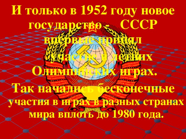 И только в 1952 году новое государство - СССР впервые принял  участие в летних Олимпийских играх. Так начались бесконечные участия в играх в разных странах мира вплоть до 1980 года. 