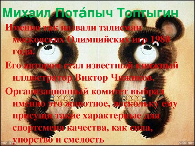 Михаил Пота́пыч Топтыгин  Именно так назвали талисман московских Олимпийских игр 1980 года. Его автором стал известный книжный иллюстратор Виктор Чижиков. Организационный комитет выбрал именно это животное, поскольку ему присущи такие характерные для спортсмена качества, как сила, упорство и смелость 