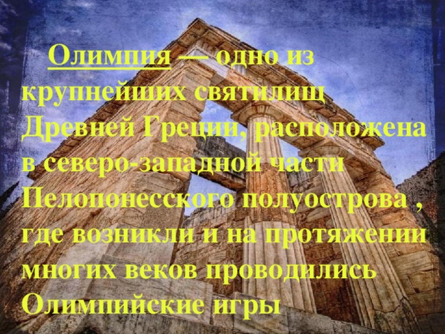   Олимпия — одно из крупнейших святилищ Древней Греции, расположена в северо-западной части Пелопонесского полуострова  , где возникли и на протяжении многих веков проводились Олимпийские игры  