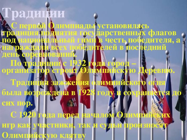 Традиции  С первой Олимпиады установилась традиция поднятия государственных флагов под национальный гимн в честь победителя, а награждали всех победителей в последний день соревнований.  По традиции с 1932 года город – организатор строит Олимпийскую Деревню.  Традиция зажжения олимпийского огня была возрождена в 1928 году и сохраняется до сих пор.  С 1920 года перед началом Олимпийских игр как участники, так и судьи произносят Олимпийскую клятву  