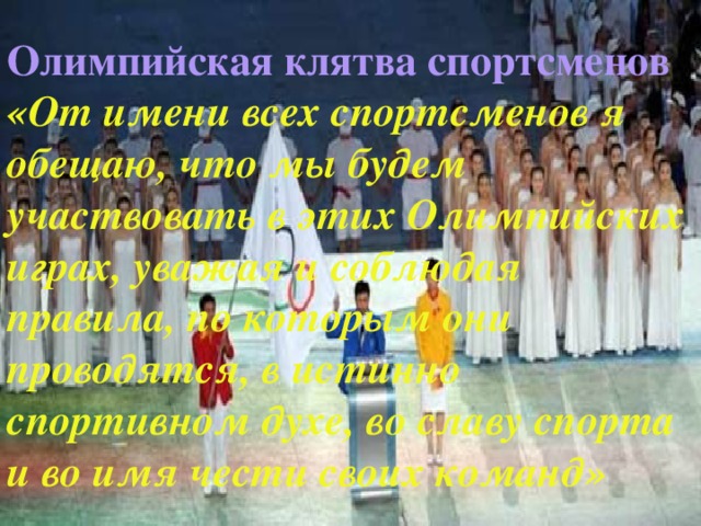 Олимпийская клятва спортсменов  «От имени всех спортсменов я обещаю, что мы будем участвовать в этих Олимпийских играх, уважая и соблюдая правила, по которым они проводятся, в истинно спортивном духе, во славу спорта и во имя чести своих команд»  