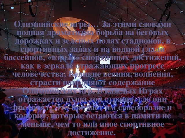 VII. Заключение Олимпийские игры…  За этими словами полная драматизма борьба на беговых дорожках и зеленых полях стадионов, в спортивных залах и на водной глади бассейнов, «взрыв» спортивных достижений, как в зеркале отражающих прогресс человечества. Великие веяния, волнения, страсти наполняют содержание Олимпийских игр. В каждых Играх отражается душа той страны, где они проходят. Это придает им своеобразие и колорит, которые остаются в памяти не меньше, чем то или иное спортивное достижение.  