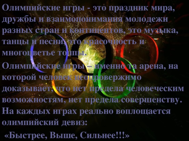 Олимпийские игры - это праздник мира, дружбы и взаимопонимания молодежи разных стран и континентов, это музыка, танцы и песни, это красочность и многоцветье толпы. Олимпийские игры – именно та арена, на которой человек неопровержимо доказывает, что нет предела человеческим возможностям, нет предела совершенству. На каждых играх реально воплощается олимпийский девиз:  «Быстрее, Выше, Сильнее!!!»  
