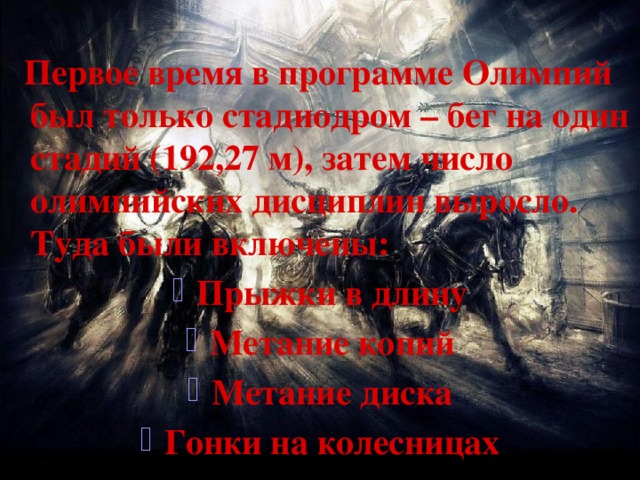   Первое время в программе Олимпий был только стадиодром – бег на один стадий (192,27 м), затем число олимпийских дисциплин выросло. Туда были включены: Прыжки в длину Метание копий Метание диска Гонки на колесницах 