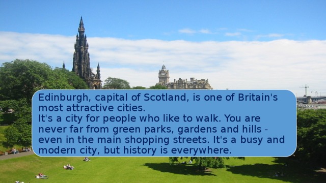 Edinburgh, capital of Scotland, is one of Britain's most attractive cities.  It's a city for people who like to walk. You are never far from green parks, gardens and hills - even in the main shopping streets. It's a busy and modern city, but history is everywhere. 