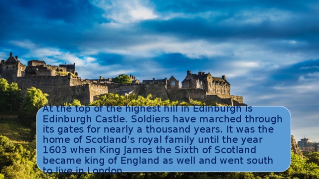 At the top of the highest hill in Edinburgh is Edinburgh Castle. Soldiers have marched through its gates for nearly a thousand years. It was the home of Scotland's royal family until the year 1603 when King James the Sixth of Scotland became king of England as well and went south to live in London. 