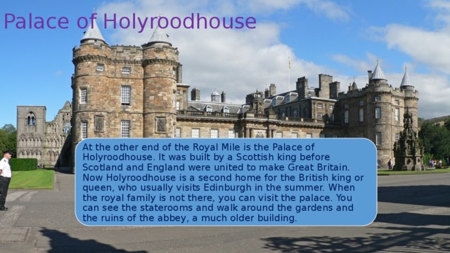 Palace of Holyroodhouse At the other end of the Royal Mile is the Palace of Holyroodhouse. It was built by a Scottish king before Scotland and England were united to make Great Britain. Now Holyroodhouse is a second home for the British king or queen, who usually visits Edinburgh in the summer. When the royal family is not there, you can visit the palace. You can see the staterooms and walk around the gardens and the ruins of the abbey, a much older building. 