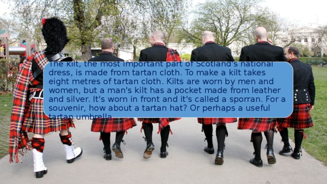 The kilt, the most important part of Scotland's national dress, is made from tartan cloth. To make a kilt takes eight metres of tartan cloth. Kilts are worn by men and women, but a man's kilt has a pocket made from leather and silver. It's worn in front and it's called a sporran. For a souvenir, how about a tartan hat? Or perhaps a useful tartan umbrella. 