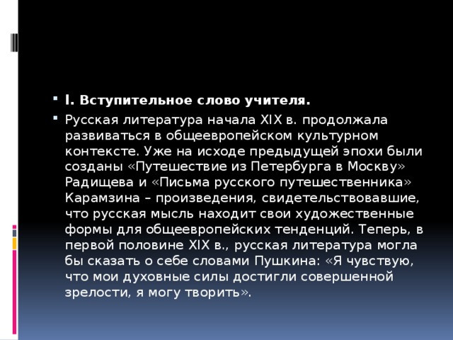 I . Вступительное слово учителя. Русская литература начала XIX в. продолжала развиваться в общеевропейском культурном контексте. Уже на исходе предыдущей эпохи были созданы «Путешествие из Петербурга в Москву» Радищева и «Письма русского путешественника» Карамзина – произведения, свидетельствовавшие, что русская мысль находит свои художественные формы для общеевропейских тенденций. Теперь, в первой половине XIX в., русская литература могла бы сказать о себе словами Пушкина: «Я чувствую, что мои духовные силы достигли совершенной зрелости, я могу творить». 