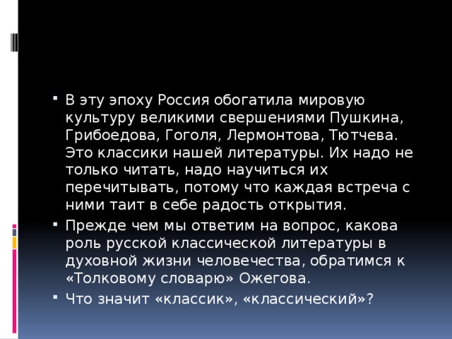 В эту эпоху Россия обогатила мировую культуру великими свершениями Пушкина, Грибоедова, Гоголя, Лермонтова, Тютчева. Это классики нашей литературы. Их надо не только читать, надо научиться их перечитывать, потому что каждая встреча с ними таит в себе радость открытия. Прежде чем мы ответим на вопрос, какова роль русской классической литературы в духовной жизни человечества, обратимся к «Толковому словарю» Ожегова. Что значит «классик», «классический»? 
