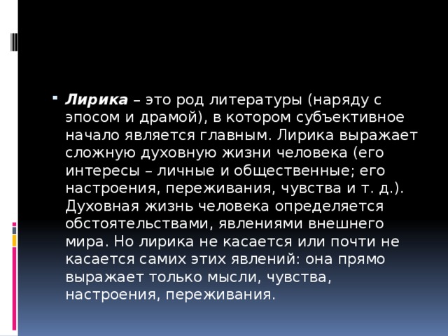 Лирика  – это род литературы (наряду с эпосом и драмой), в котором субъективное начало является главным. Лирика выражает сложную духовную жизни человека (его интересы – личные и общественные; его настроения, переживания, чувства и т. д.). Духовная жизнь человека определяется обстоятельствами, явлениями внешнего мира. Но лирика не касается или почти не касается самих этих явлений: она прямо выражает только мысли, чувства, настроения, переживания. 