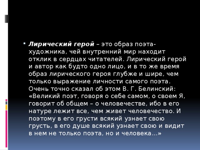Лирический герой  – это образ поэта-художника, чей внутренний мир находит отклик в сердцах читателей. Лирический герой и автор как будто одно лицо, и в то же время образ лирического героя глубже и шире, чем только выражение личности самого поэта. Очень точно сказал об этом В. Г. Белинский: «Великий поэт, говоря о себе самом, о своем Я, говорит об общем – о человечестве, ибо в его натуре лежит все, чем живет человечество. И поэтому в его грусти всякий узнает свою грусть, в его душе всякий узнает свою и видит в нем не только поэта, но и человека…» 