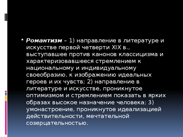 Романтизм  – 1) направление в литературе и искусстве первой четверти XIX в., выступавшее против канонов классицизма и характеризовавшееся стремлением к национальному и индивидуальному своеобразию, к изображению идеальных героев и их чувств; 2) направление в литературе и искусстве, проникнутое оптимизмом и стремлением показать в ярких образах высокое назначение человека; 3) умонастроение, проникнутое идеализацией действительности, мечтательной созерцательностью. 