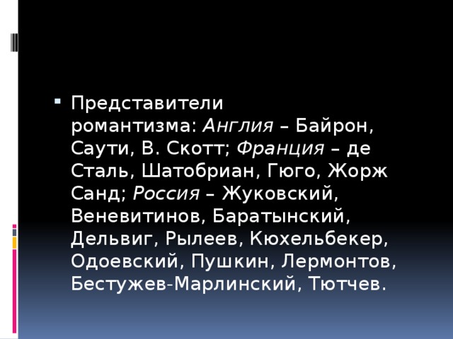 Представители романтизма:  Англия  – Байрон, Саути, В. Скотт;  Франция  – де Сталь, Шатобриан, Гюго, Жорж Санд;  Россия  – Жуковский, Веневитинов, Баратынский, Дельвиг, Рылеев, Кюхельбекер, Одоевский, Пушкин, Лермонтов, Бестужев-Марлинский, Тютчев. 