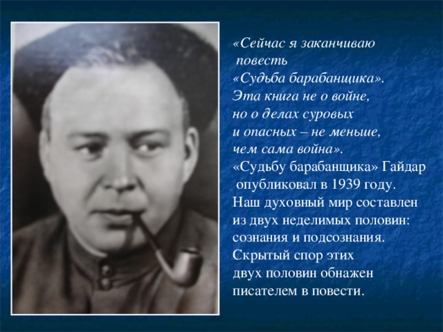«Сейчас я заканчиваю  повесть «Судьба барабанщика». Эта книга не о войне, но о делах суровых и опасных – не меньше, чем сама война». «Судьбу барабанщика» Гайдар  опубликовал в 1939 году. Наш духовный мир составлен из двух неделимых половин: сознания и подсознания. Скрытый спор этих двух половин обнажен писателем в повести. 