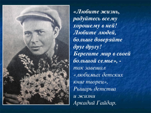 «Любите жизнь, радуйтесь всему хорошему в ней! Любите людей, больше доверяйте друг другу! Берегите мир в своей большой семье», - так завещал «любимых детских книг творец», Рыцарь детства и жизни Аркадий Гайдар. 