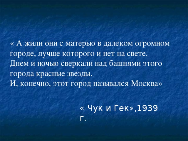 « А жили они с матерью в далеком огромном городе, лучше которого и нет на свете. Днем и ночью сверкали над башнями этого города красные звезды. И, конечно, этот город назывался Москва» « Чук и Гек»,1939 г. 