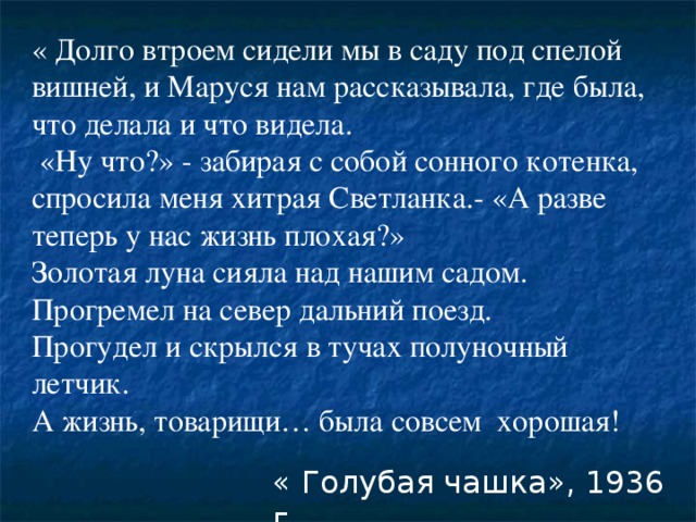 « Долго втроем сидели мы в саду под спелой вишней, и Маруся нам рассказывала, где была, что делала и что видела.  «Ну что?» - забирая с собой сонного котенка, спросила меня хитрая Светланка.- «А разве теперь у нас жизнь плохая?» Золотая луна сияла над нашим садом. Прогремел на север дальний поезд. Прогудел и скрылся в тучах полуночный летчик. А жизнь, товарищи… была совсем хорошая! « Голубая чашка», 1936 г.  