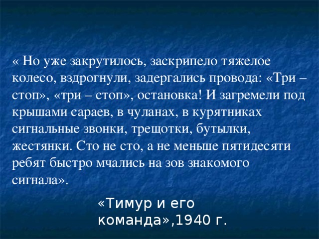 « Но уже закрутилось, заскрипело тяжелое колесо, вздрогнули, задергались провода: «Три – стоп», «три – стоп», остановка! И загремели под крышами сараев, в чуланах, в курятниках сигнальные звонки, трещотки, бутылки, жестянки. Сто не сто, а не меньше пятидесяти ребят быстро мчались на зов знакомого сигнала».  «Тимур и его команда»,1940 г. 