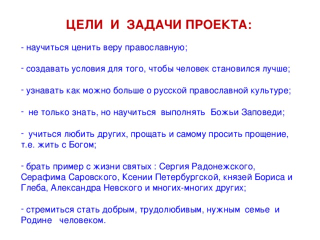 ЦЕЛИ И ЗАДАЧИ ПРОЕКТА: - научиться ценить веру православную;  создавать условия для того, чтобы человек становился лучше;   узнавать как можно больше о русской православной культуре;   не только знать, но научиться выполнять Божьи Заповеди;   учиться любить других, прощать и самому просить прощение, т.е. жить с Богом;   брать пример с жизни святых : Сергия Радонежского, Серафима Саровского, Ксении Петербургской, князей Бориса и Глеба, Александра Невского и многих-многих других;   стремиться стать добрым, трудолюбивым, нужным семье и Родине человеком. 