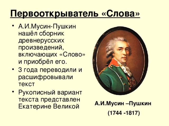 Первооткрыватель «Слова» А.И.Мусин-Пушкин нашёл сборник древнерусских произведений, включающих «Слово» и приобрёл его. 3 года переводили и расшифровывали текст Рукописный вариант текста представлен Екатерине Великой А.И.Мусин –Пушкин (1744 -1817)