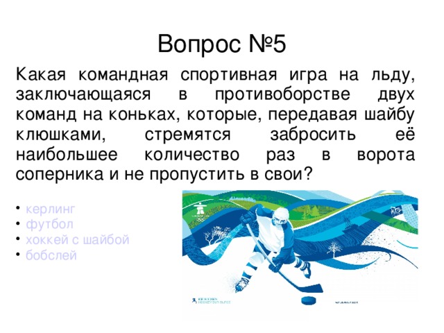 Вопрос №5 Какая командная спортивная игра на льду, заключающаяся в противоборстве двух команд на коньках, которые, передавая шайбу клюшками, стремятся забросить её наибольшее количество раз в ворота соперника и не пропустить в свои?  керлинг  футбол  хоккей с шайбой  бобслей 