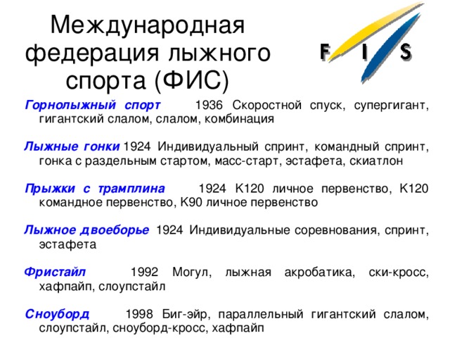 Международная федерация лыжного спорта (ФИС) Горнолыжный спорт   1936  Скоростной спуск, супергигант, гигантский слалом, слалом, комбинация  Лыжные гонки  1924  Индивидуальный спринт, командный спринт, гонка с раздельным стартом, масс-старт, эстафета, скиатлон  Прыжки с трамплина   1924  K120 личное первенство, K120 командное первенство, K90 личное первенство  Лыжное двоеборье   1924  Индивидуальные соревнования, спринт, эстафета   Фристайл   1992  Могул, лыжная акробатика, ски-кросс, хафпайп, слоупстайл   Сноуборд   1998  Биг-эйр, параллельный гигантский слалом, слоупстайл, сноуборд-кросс, хафпайп 